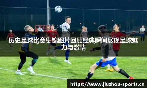 历史足球比赛集锦图片回顾经典瞬间展现足球魅力与激情